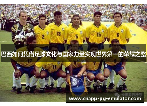 巴西如何凭借足球文化与国家力量实现世界第一的荣耀之路