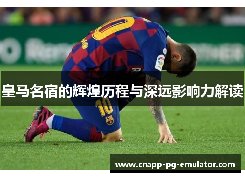 皇马名宿的辉煌历程与深远影响力解读