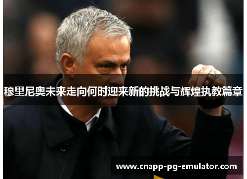 穆里尼奥未来走向何时迎来新的挑战与辉煌执教篇章