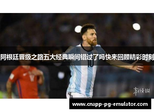 阿根廷晋级之路五大经典瞬间错过了吗快来回顾精彩时刻