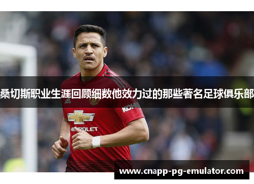 桑切斯职业生涯回顾细数他效力过的那些著名足球俱乐部