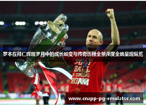 罗本在拜仁辉煌岁月中的成长蜕变与传奇历程全景深度全貌呈现纵览