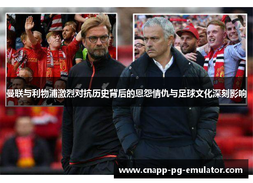 曼联与利物浦激烈对抗历史背后的恩怨情仇与足球文化深刻影响