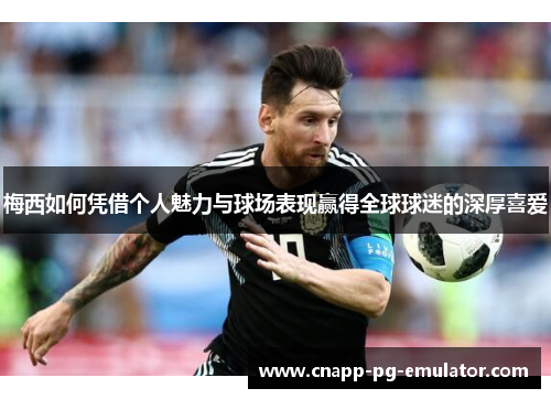 梅西如何凭借个人魅力与球场表现赢得全球球迷的深厚喜爱