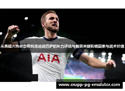 从英超火热状态看凯恩迎战巴萨的实力评估与前景关键影响因素与战术价值