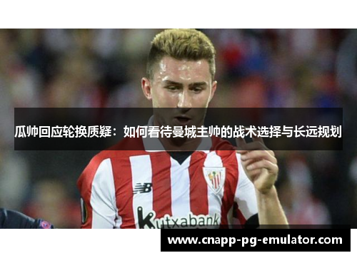 瓜帅回应轮换质疑:如何看待曼城主帅的战术选择与长远规划 瓜帅回应轮换质疑:如何看待曼城主帅的战术选择与长远规划