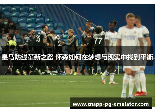 皇马防线革新之路 怀森如何在梦想与现实中找到平衡 皇马防线革新之路 怀森如何在梦想与现实中找到平衡