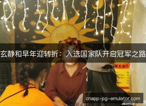 玄静和早年迎转折：入选国家队开启冠军之路