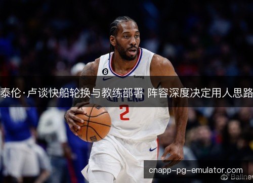 泰伦·卢谈快船轮换与教练部署 阵容深度决定用人思路